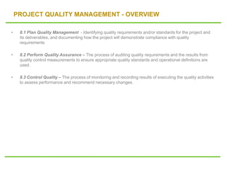 PROJECT QUALITY MANAGEMENT - OVERVIEW
• 8.1 Plan Quality Management - Identifying quality requirements and/or standards for the project and
its deliverables, and documenting how the project will demonstrate compliance with quality
requirements
• 8.2 Perform Quality Assurance – The process of auditing quality requirements and the results from
quality control measurements to ensure appropriate quality standards and operational definitions are
used.
• 8.3 Control Quality – The process of monitoring and recording results of executing the quality activities
to assess performance and recommend necessary changes.
 
