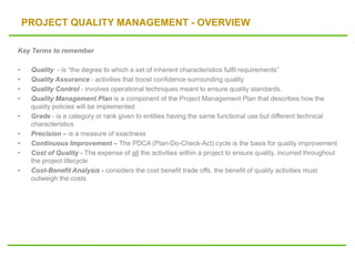 PROJECT QUALITY MANAGEMENT - OVERVIEW
Key Terms to remember
• Quality - is “the degree to which a set of inherent characteristics fulfil requirements”
• Quality Assurance - activities that boost confidence surrounding quality
• Quality Control - involves operational techniques meant to ensure quality standards.
• Quality Management Plan is a component of the Project Management Plan that describes how the
quality policies will be implemented
• Grade - is a category or rank given to entities having the same functional use but different technical
characteristics
• Precision – is a measure of exactness
• Continuous Improvement – The PDCA (Plan-Do-Check-Act) cycle is the basis for quality improvement
• Cost of Quality - The expense of all the activities within a project to ensure quality, incurred throughout
the project lifecycle
• Cost-Benefit Analysis - considers the cost benefit trade offs, the benefit of quality activities must
outweigh the costs
 