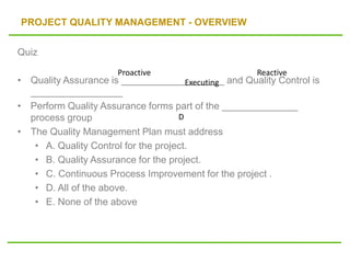 PROJECT QUALITY MANAGEMENT - OVERVIEW
Quiz
• Quality Assurance is ___________________ and Quality Control is
_________________
• Perform Quality Assurance forms part of the ______________
process group
• The Quality Management Plan must address
• A. Quality Control for the project.
• B. Quality Assurance for the project.
• C. Continuous Process Improvement for the project .
• D. All of the above.
• E. None of the above
Proactive Reactive
Executing
D
 