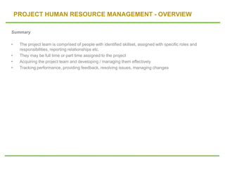 PROJECT HUMAN RESOURCE MANAGEMENT - OVERVIEW
Summary
• The project team is comprised of people with identified skillset, assigned with specific roles and
responsibilities, reporting relationships etc.
• They may be full time or part time assigned to the project
• Acquiring the project team and developing / managing them effectively
• Tracking performance, providing feedback, resolving issues, managing changes
 