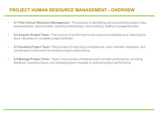 PROJECT HUMAN RESOURCE MANAGEMENT - OVERVIEW
• 9.1 Plan Human Resource Management - The process of identifying and documenting project roles,
responsibilities, required skills, reporting relationships, and creating a staffing management plan.
• 9.2 Acquire Project Team - The process of confirming human resource availability and obtaining the
team necessary to complete project activities.
• 9.3 Develop Project Team - The process of improving competencies, team member interaction, and
overall team environment to enhance project performance.
• 9.4 Manage Project Team - Team is the process of tracking team member performance, providing
feedback, resolving issues, and managing team changes to optimize project performance.
 