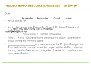 PROJECT HUMAN RESOURCE MANAGEMENT - OVERVIEW
Quiz
• RACI stands for ____________, _____________,
________________, _________________
• Avoid, Accommodate, Reconcile, Direct & Problem Solve are all
techniques of
Negotiation / Conflict Resolution
• True / False - Disagreements amongst the project team mainly
occur during the Forming stage
• ___________________ is a component of the Project Management
Plan that details how and when the project will be staffed, released,
training needs of resources, recognition & rewards, compliance and
resource calendar
Responsible Accountable Consult Inform
-----------------
False. They occur during the Storming Stage
Staffing Management Plan
 