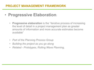 PROJECT MANAGEMENT FRAMEWORK
• Progressive Elaboration:
• Progressive elaboration is the “iterative process of increasing
the level of detail in a project management plan as greater
amounts of information and more accurate estimates become
available”
• Part of the Planning Process Group
• Building the project as you go along
• Related - Prototypes, Rolling Wave Planning,
 