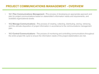 PROJECT COMMUNICATIONS MANAGEMENT - OVERVIEW
• 10.1 Plan Communications Management - The process of developing an appropriate approach and
plan for project communications based on stakeholder's information needs and requirements, and
available organizational assets.
• 10.2 Manage Communications - The process of creating, collecting, distributing, storing, retrieving,
and the ultimate disposition of project information in accordance to the communications management
plan.
• 10.3 Control Communications - The process of monitoring and controlling communications throughout
the entire project life cycle to ensure the information needs of the project stakeholders are met.
 