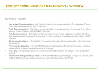 PROJECT COMMUNICATIONS MANAGEMENT - OVERVIEW
Key terms to remember
• Interactive Communication – multi directional exchange of communication. E.g. Meetings, Phone
calls, video conferencing etc. MOST effective
• Push Communication – Distribution of communication to an intended set of recipients. E.g. Letters,
Memos, Emails, PRs etc. MODERATELY effective
• Pull Communication – Distribution of Communication to very large audiences providing them the
discretion to access the content. E.g Intranet Portals, eLearning, knowledge repositories etc. LEAST
effective.
• Communication Types – Oral, Written, Non-verbal, informal written, formal written, informal verbal,
formal verbal
• Performance Reporting – The act of collecting and distributing performance information, including
status reports, progress measurements, and forecasts
• Issue Log – Systemised medium to record issues faced throughout the lifecycle of the project and
beyond
• Information Management Systems – a standard set of tools for the Project Manager to capture, store
and distribute information to stakeholders on costs, schedule and performance
 