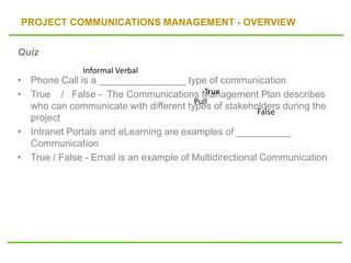PROJECT COMMUNICATIONS MANAGEMENT - OVERVIEW
Quiz
• Phone Call is a ________________ type of communication
• True / False - The Communications Management Plan describes
who can communicate with different types of stakeholders during the
project
• Intranet Portals and eLearning are examples of __________
Communication
• True / False - Email is an example of Multidirectional Communication
Informal Verbal
True
Pull
False
 