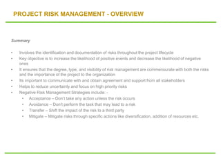 PROJECT RISK MANAGEMENT - OVERVIEW
Summary
• Involves the identification and documentation of risks throughout the project lifecycle
• Key objective is to increase the likelihood of positive events and decrease the likelihood of negative
ones
• It ensures that the degree, type, and visibility of risk management are commensurate with both the risks
and the importance of the project to the organization
• Its important to communicate with and obtain agreement and support from all stakeholders
• Helps to reduce uncertainty and focus on high priority risks
• Negative Risk Management Strategies include: -
• Acceptance – Don’t take any action unless the risk occurs
• Avoidance – Don’t perform the task that may lead to a risk
• Transfer – Shift the impact of the risk to a third party
• Mitigate – Mitigate risks through specific actions like diversification, addition of resources etc.
 