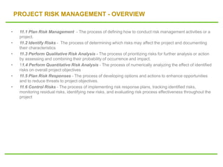 PROJECT RISK MANAGEMENT - OVERVIEW
• 11.1 Plan Risk Management - The process of defining how to conduct risk management activities or a
project.
• 11.2 Identify Risks - The process of determining which risks may affect the project and documenting
their characteristics
• 11.3 Perform Qualitative Risk Analysis - The process of prioritizing risks for further analysis or action
by assessing and combining their probability of occurrence and impact.
• 11.4 Perform Quantitative Risk Analysis - The process of numerically analyzing the effect of identified
risks on overall project objectives
• 11.5 Plan Risk Responses - The process of developing options and actions to enhance opportunities
and to reduce threats to project objectives.
• 11.6 Control Risks - The process of implementing risk response plans, tracking identified risks,
monitoring residual risks, identifying new risks, and evaluating risk process effectiveness throughout the
project
 