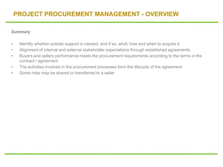 PROJECT PROCUREMENT MANAGEMENT - OVERVIEW
Summary
• Identify whether outside support is needed, and if so, what, how and when to acquire it
• Alignment of internal and external stakeholder expectations through established agreements.
• Buyers and sellers performance meets the procurement requirements according to the terms in the
contract / agreement
• The activities involved in the procurement processes form the lifecycle of the agreement
• Some risks may be shared or transferred to a seller
 