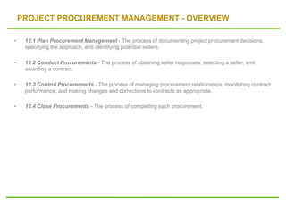 PROJECT PROCUREMENT MANAGEMENT - OVERVIEW
• 12.1 Plan Procurement Management - The process of documenting project procurement decisions,
specifying the approach, and identifying potential sellers.
• 12.2 Conduct Procurements - The process of obtaining seller responses, selecting a seller, and
awarding a contract.
• 12.3 Control Procurements - The process of managing procurement relationships, monitoring contract
performance, and making changes and corrections to contracts as appropriate.
• 12.4 Close Procurements - The process of completing each procurement.
 
