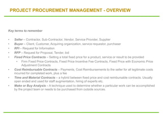 PROJECT PROCUREMENT MANAGEMENT - OVERVIEW
Key terms to remember
• Seller – Contractor, Sub-Contractor, Vendor, Service Provider, Supplier
• Buyer – Client, Customer, Acquiring organization, service requestor, purchaser
• RFI – Request for Information
• RFP – Request for Proposal, Tender, bid
• Fixed Price Contracts – Setting a total fixed price for a product, service or result to be provided
• Firm Fixed Price Contracts, Fixed Price Incentive Fee Contracts, Fixed Price with Economic Price
Adjustment Contracts
• Cost Reimbursable Contracts – Payments, Cost Reimbursements to the seller for all legitimate costs
incurred for completed work, plus a fee
• Time and Material Contracts – a hybrid between fixed price and cost reimbursable contracts. Usually
open ended and used for staff augmentation, hiring of experts etc.
• Make or Buy Analysis – A technique used to determine whether a particular work can be accomplished
by the project team or needs to be purchased from outside sources.
 