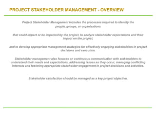 PROJECT STAKEHOLDER MANAGEMENT - OVERVIEW
Project Stakeholder Management includes the processes required to identify the
people, groups, or organizations
that could impact or be impacted by the project, to analyze stakeholder expectations and their
impact on the project,
and to develop appropriate management strategies for effectively engaging stakeholders in project
decisions and execution.
Stakeholder management also focuses on continuous communication with stakeholders to
understand their needs and expectations, addressing issues as they occur, managing conflicting
interests and fostering appropriate stakeholder engagement in project decisions and activities.
Stakeholder satisfaction should be managed as a key project objective.
 