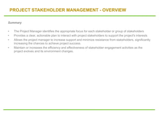 PROJECT STAKEHOLDER MANAGEMENT - OVERVIEW
Summary
• The Project Manager identifies the appropriate focus for each stakeholder or group of stakeholders
• Provides a clear, actionable plan to interact with project stakeholders to support the project's interests
• Allows the project manager to increase support and minimize resistance from stakeholders, significantly
increasing the chances to achieve project success.
• Maintain or increases the efficiency and effectiveness of stakeholder engagement activities as the
project evolves and its environment changes.
 