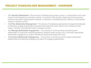 PROJECT STAKEHOLDER MANAGEMENT - OVERVIEW
• 13.1 Identify Stakeholders - The process of identifying the people, groups, or organizations that could
impact or be impacted by a decision, activity, or outcome of the project, analyzing and documenting
relevant information regarding their interests, involvement, interdependencies, influence, and potential
impact on project success.
• 13.2 Plan Stakeholder Management - The process of developing appropriate management strategies
to effectively engage stakeholders throughout the project life cycle, based on the analysis of their
needs, interests, and potential impact on project success.
• 13.3 Manage Stakeholder Engagement - The process of communicating and working with
stakeholders to meet their needs/expectations, address issues as they occur, and foster appropriate
stakeholder engagement in project activities throughout the project life cycle.
• 13.4 Control Stakeholder Engagement - The process of monitoring overall project stakeholder
relationships and adjusting strategies and plans for engaging stakeholders.
 