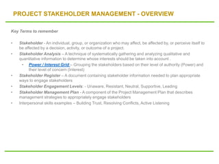 PROJECT STAKEHOLDER MANAGEMENT - OVERVIEW
Key Terms to remember
• Stakeholder - An individual, group, or organization who may affect, be affected by, or perceive itself to
be affected by a decision, activity, or outcome of a project.
• Stakeholder Analysis – A technique of systematically gathering and analyzing qualitative and
quantitative information to determine whose interests should be taken into account .
• Power / Interest Grid – Grouping the stakeholders based on their level of authority (Power) and
their level of concern (Interest)
• Stakeholder Register – A document containing stakeholder information needed to plan appropriate
ways to engage stakeholders
• Stakeholder Engagement Levels: - Unaware, Resistant, Neutral, Supportive, Leading
• Stakeholder Management Plan - A component of the Project Management Plan that describes
management strategies to appropriately engage stakeholders
• Interpersonal skills examples – Building Trust, Resolving Conflicts, Active Listening
 