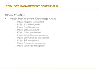 PROJECT MANAGEMENT ESSENTIALS
Recap of Day 2
• Project Management Knowledge Areas
• Project Integration Management
• Project Scope Management
• Project Time Management
• Project Cost Management
• Project Quality Management
• Project Human Resource Management
• Project Communications Management
• Project Risk Management
• Project Procurement Management
• Project Stakeholder Management.
 