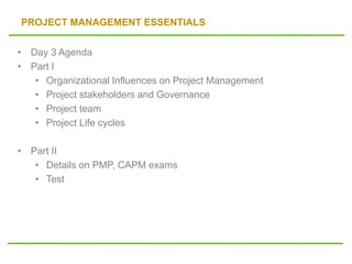 PROJECT MANAGEMENT ESSENTIALS
• Day 3 Agenda
• Part I
• Organizational Influences on Project Management
• Project stakeholders and Governance
• Project team
• Project Life cycles
• Part II
• Details on PMP, CAPM exams
• Test
 