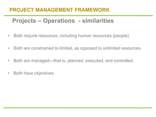 PROJECT MANAGEMENT FRAMEWORK
• Both require resources, including human resources (people).
• Both are constrained to limited, as opposed to unlimited resources.
• Both are managed—that is, planned, executed, and controlled.
• Both have objectives.
Projects – Operations - similarities
 