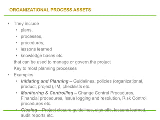 ORGANIZATIONAL PROCESS ASSETS
• They include
• plans,
• processes,
• procedures,
• lessons learned
• knowledge bases etc.
that can be used to manage or govern the project
Key to most planning processes
• Examples
• Initiating and Planning – Guidelines, policies (organizational,
product, project), IM, checklists etc.
• Monitoring & Controlling – Change Control Procedures,
Financial procedures, Issue logging and resolution, Risk Control
procedures etc.
• Closing – Project closure guidelines, sign offs, lessons learned,
audit reports etc.
 
