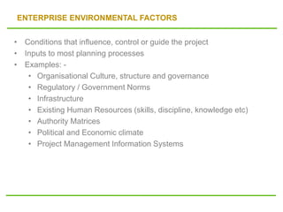 ENTERPRISE ENVIRONMENTAL FACTORS
• Conditions that influence, control or guide the project
• Inputs to most planning processes
• Examples: -
• Organisational Culture, structure and governance
• Regulatory / Government Norms
• Infrastructure
• Existing Human Resources (skills, discipline, knowledge etc)
• Authority Matrices
• Political and Economic climate
• Project Management Information Systems
 