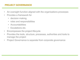 PROJECT GOVERNANCE
• An oversight function aligned with the organisations processes
• Provides a framework for
• decision making,
• roles and responsibilities
• Accountabilities
• Escalations etc.
• Encompasses the project lifecycle
• Provides the tools, structure, processes, authorities and tools to
manage the project
• Project Governance is separate from corporate governance
 