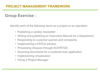 PROJECT MANAGEMENT FRAMEWORK
Group Exercise :
Identify each of the following items as a project or an operation:
• Publishing a weekly newsletter
• Writing and publishing an Instruction Manual for a Department
• Responding to customer queries and complaints
• Implementing a FATCA solution
• Processing cheques through ACH/RTGS
• Scanning documents for a customer loan application
• Implementing virtualization
• Hiring a Project Manager
 
