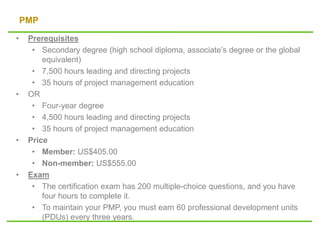 PMP
• Prerequisites
• Secondary degree (high school diploma, associate’s degree or the global
equivalent)
• 7,500 hours leading and directing projects
• 35 hours of project management education
• OR
• Four-year degree
• 4,500 hours leading and directing projects
• 35 hours of project management education
• Price
• Member: US$405.00
• Non-member: US$555.00
• Exam
• The certification exam has 200 multiple-choice questions, and you have
four hours to complete it.
• To maintain your PMP, you must earn 60 professional development units
(PDUs) every three years.
 