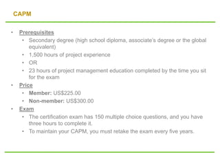 CAPM
• Prerequisites
• Secondary degree (high school diploma, associate’s degree or the global
equivalent)
• 1,500 hours of project experience
• OR
• 23 hours of project management education completed by the time you sit
for the exam
• Price
• Member: US$225.00
• Non-member: US$300.00
• Exam
• The certification exam has 150 multiple choice questions, and you have
three hours to complete it.
• To maintain your CAPM, you must retake the exam every five years.
 