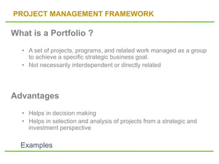 PROJECT MANAGEMENT FRAMEWORK
What is a Portfolio ?
• A set of projects, programs, and related work managed as a group
to achieve a specific strategic business goal.
• Not necessarily interdependent or directly related
Advantages
• Helps in decision making
• Helps in selection and analysis of projects from a strategic and
investment perspective
Examples
 