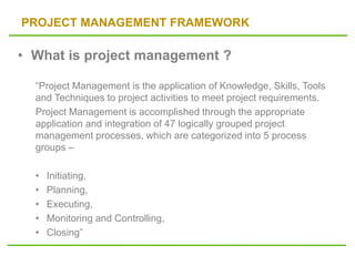 PROJECT MANAGEMENT FRAMEWORK
• What is project management ?
“Project Management is the application of Knowledge, Skills, Tools
and Techniques to project activities to meet project requirements.
Project Management is accomplished through the appropriate
application and integration of 47 logically grouped project
management processes, which are categorized into 5 process
groups –
• Initiating,
• Planning,
• Executing,
• Monitoring and Controlling,
• Closing”
 