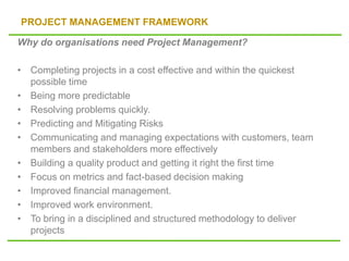 PROJECT MANAGEMENT FRAMEWORK
Why do organisations need Project Management?
• Completing projects in a cost effective and within the quickest
possible time
• Being more predictable
• Resolving problems quickly.
• Predicting and Mitigating Risks
• Communicating and managing expectations with customers, team
members and stakeholders more effectively
• Building a quality product and getting it right the first time
• Focus on metrics and fact-based decision making
• Improved financial management.
• Improved work environment.
• To bring in a disciplined and structured methodology to deliver
projects
 