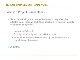 PROJECT MANAGEMENT FRAMEWORK
• Who is a Project Stakeholder ?
• “Is an individual, group, or organization who may affect, be
affected by, or perceive itself to be affected by a decision, activity,
or outcome of a project.”
• Internal or External
• Directly or indirectly involved with the project
• Whose interests may be impacted by the performance or
completion of the project
Examples
 