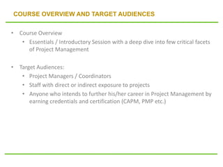 COURSE OVERVIEW AND TARGET AUDIENCES
• Course Overview
• Essentials / Introductory Session with a deep dive into few critical facets
of Project Management
• Target Audiences:
• Project Managers / Coordinators
• Staff with direct or indirect exposure to projects
• Anyone who intends to further his/her career in Project Management by
earning credentials and certification (CAPM, PMP etc.)
 
