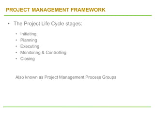 PROJECT MANAGEMENT FRAMEWORK
• The Project Life Cycle stages:
• Initiating
• Planning
• Executing
• Monitoring & Controlling
• Closing
Also known as Project Management Process Groups
 