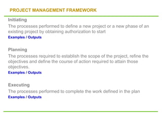 PROJECT MANAGEMENT FRAMEWORK
Initiating
The processes performed to define a new project or a new phase of an
existing project by obtaining authorization to start
Examples / Outputs
Planning
The processes required to establish the scope of the project, refine the
objectives and define the course of action required to attain those
objectives.
Examples / Outputs
Executing
The processes performed to complete the work defined in the plan
Examples / Outputs
 