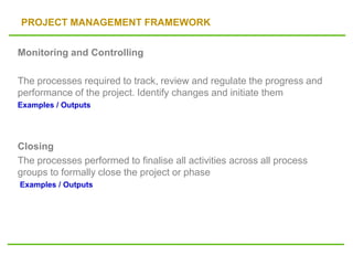PROJECT MANAGEMENT FRAMEWORK
Monitoring and Controlling
The processes required to track, review and regulate the progress and
performance of the project. Identify changes and initiate them
Examples / Outputs
Closing
The processes performed to finalise all activities across all process
groups to formally close the project or phase
Examples / Outputs
 