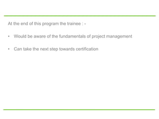 At the end of this program the trainee : -
• Would be aware of the fundamentals of project management
• Can take the next step towards certification
 