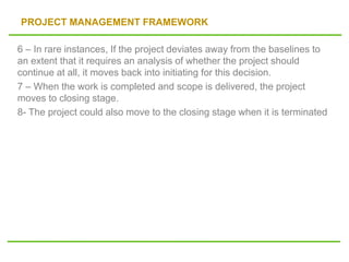 PROJECT MANAGEMENT FRAMEWORK
6 – In rare instances, If the project deviates away from the baselines to
an extent that it requires an analysis of whether the project should
continue at all, it moves back into initiating for this decision.
7 – When the work is completed and scope is delivered, the project
moves to closing stage.
8- The project could also move to the closing stage when it is terminated
 