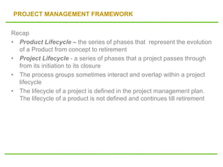 PROJECT MANAGEMENT FRAMEWORK
Recap
• Product Lifecycle – the series of phases that represent the evolution
of a Product from concept to retirement
• Project Lifecycle - a series of phases that a project passes through
from its initiation to its closure
• The process groups sometimes interact and overlap within a project
lifecycle
• The lifecycle of a project is defined in the project management plan.
The lifecycle of a product is not defined and continues till retirement
 