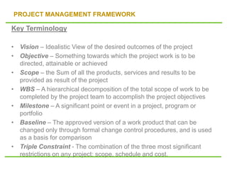 PROJECT MANAGEMENT FRAMEWORK
Key Terminology
• Vision – Idealistic View of the desired outcomes of the project
• Objective – Something towards which the project work is to be
directed, attainable or achieved
• Scope – the Sum of all the products, services and results to be
provided as result of the project
• WBS – A hierarchical decomposition of the total scope of work to be
completed by the project team to accomplish the project objectives
• Milestone – A significant point or event in a project, program or
portfolio
• Baseline – The approved version of a work product that can be
changed only through formal change control procedures, and is used
as a basis for comparison
• Triple Constraint - The combination of the three most significant
restrictions on any project: scope, schedule and cost.
 
