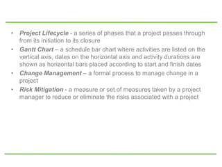 • Project Lifecycle - a series of phases that a project passes through
from its initiation to its closure
• Gantt Chart – a schedule bar chart where activities are listed on the
vertical axis, dates on the horizontal axis and activity durations are
shown as horizontal bars placed according to start and finish dates
• Change Management – a formal process to manage change in a
project
• Risk Mitigation - a measure or set of measures taken by a project
manager to reduce or eliminate the risks associated with a project
 