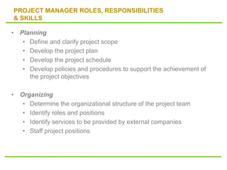 PROJECT MANAGER ROLES, RESPONSIBILITIES
& SKILLS
• Planning
• Define and clarify project scope
• Develop the project plan
• Develop the project schedule
• Develop policies and procedures to support the achievement of
the project objectives
• Organizing
• Determine the organizational structure of the project team
• Identify roles and positions
• Identify services to be provided by external companies
• Staff project positions
 