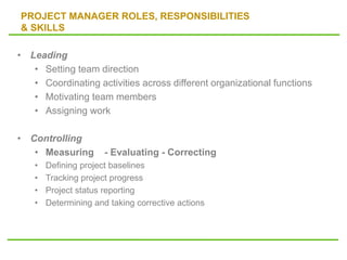 PROJECT MANAGER ROLES, RESPONSIBILITIES
& SKILLS
• Leading
• Setting team direction
• Coordinating activities across different organizational functions
• Motivating team members
• Assigning work
• Controlling
• Measuring - Evaluating - Correcting
• Defining project baselines
• Tracking project progress
• Project status reporting
• Determining and taking corrective actions
 