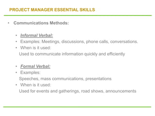 PROJECT MANAGER ESSENTIAL SKILLS
• Communications Methods:
• Informal Verbal:
• Examples: Meetings, discussions, phone calls, conversations.
• When is it used:
Used to communicate information quickly and efficiently
• Formal Verbal:
• Examples:
Speeches, mass communications, presentations
• When is it used:
Used for events and gatherings, road shows, announcements
 