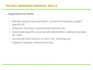 PROJECT MANAGER ESSENTIAL SKILLS
• Organizational Skills:
• Maintain project documentation, minutes of meetings, project
reports etc.
• Organize meetings, requirements sessions etc.
• Coordinate specific sessions with stakeholders during the project
life cycle
• Coordinate with vendors on their visit, meetings etc.
• Organize logistics, infrastructure etc.
 