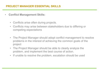 PROJECT MANAGER ESSENTIAL SKILLS
• Conflict Management Skills:
• Conflicts arise often during projects.
• Conflicts may arise between stakeholders due to differing or
competing expectations
• The Project Manager should adopt conflict management to resolve
problems in the interest of achieving the common goals of the
project
• The Project Manager should be able to clearly analyze the
problem, and implement the best course of action.
• If unable to resolve the problem, escalation should be used
 