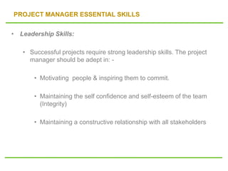 PROJECT MANAGER ESSENTIAL SKILLS
• Leadership Skills:
• Successful projects require strong leadership skills. The project
manager should be adept in: -
• Motivating people & inspiring them to commit.
• Maintaining the self confidence and self-esteem of the team
(Integrity)
• Maintaining a constructive relationship with all stakeholders
 