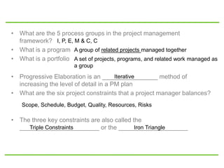 • What are the 5 process groups in the project management
framework?
• What is a program
• What is a portfolio
• Progressive Elaboration is an ________________ method of
increasing the level of detail in a PM plan
• What are the six project constraints that a project manager balances?
• The three key constraints are also called the
_______________________ or the ____________________
I, P, E, M & C, C
A group of related projects managed together
A set of projects, programs, and related work managed as
a group
Iterative
Scope, Schedule, Budget, Quality, Resources, Risks
Triple Constraints Iron Triangle
 
