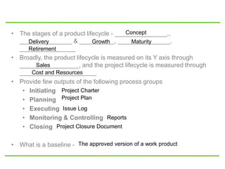• The stages of a product lifecycle - _______________,,
_______________ & __________, _______________,
________________
• Broadly, the product lifecycle is measured on its Y axis through
_________________, and the project lifecycle is measured through
______________________
• Provide few outputs of the following process groups
• Initiating
• Planning
• Executing
• Monitoring & Controlling
• Closing
• What is a baseline -
Concept
Delivery Growth Maturity
Retirement
Sales
Cost and Resources
Project Charter
Project Plan
Reports
Issue Log
Project Closure Document
The approved version of a work product
 