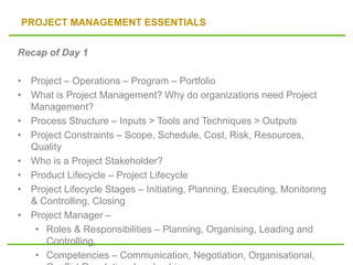 PROJECT MANAGEMENT ESSENTIALS
Recap of Day 1
• Project – Operations – Program – Portfolio
• What is Project Management? Why do organizations need Project
Management?
• Process Structure – Inputs > Tools and Techniques > Outputs
• Project Constraints – Scope, Schedule, Cost, Risk, Resources,
Quality
• Who is a Project Stakeholder?
• Product Lifecycle – Project Lifecycle
• Project Lifecycle Stages – Initiating, Planning, Executing, Monitoring
& Controlling, Closing
• Project Manager –
• Roles & Responsibilities – Planning, Organising, Leading and
Controlling,
• Competencies – Communication, Negotiation, Organisational,
 